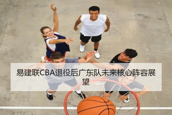 易建联CBA退役后广东队未来核心阵容展望 - qibo